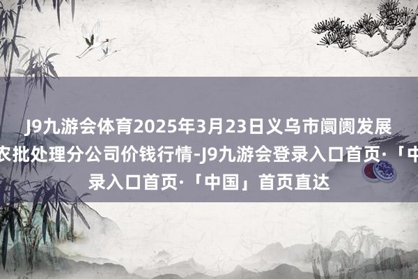 J9九游会体育2025年3月23日义乌市阛阓发展集团有限公司农批处理分公司价钱行情-J9九游会登录入口首页·「中国」首页直达