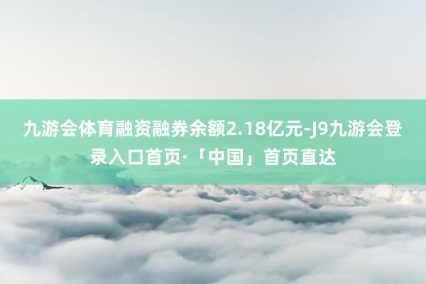 九游会体育融资融券余额2.18亿元-J9九游会登录入口首页·「中国」首页直达