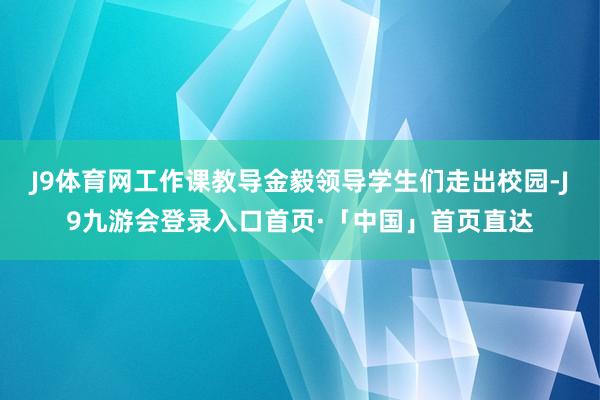 J9体育网工作课教导金毅领导学生们走出校园-J9九游会登录入口首页·「中国」首页直达
