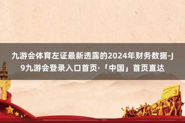 九游会体育　　左证最新透露的2024年财务数据-J9九游会登录入口首页·「中国」首页直达