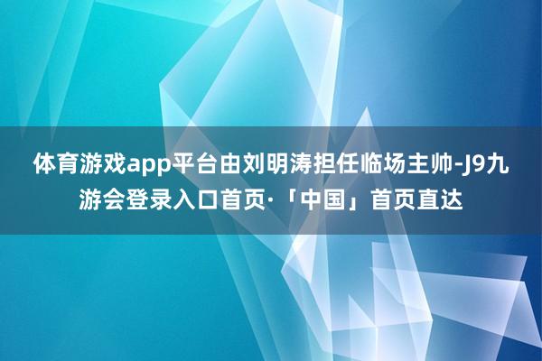 体育游戏app平台由刘明涛担任临场主帅-J9九游会登录入口首页·「中国」首页直达