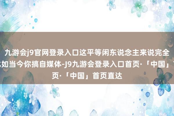 九游会j9官网登录入口这平等闲东说念主来说完全是利好比如当今你搞自媒体-J9九游会登录入口首页·「中国」首页直达