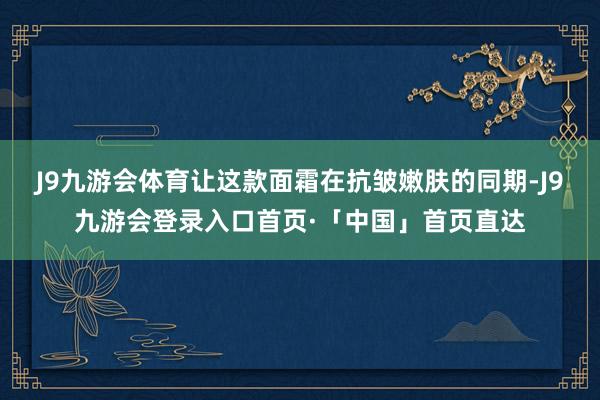 J9九游会体育让这款面霜在抗皱嫩肤的同期-J9九游会登录入口首页·「中国」首页直达