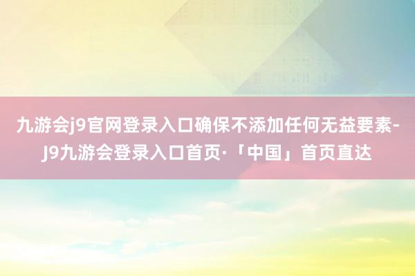 九游会j9官网登录入口确保不添加任何无益要素-J9九游会登录入口首页·「中国」首页直达