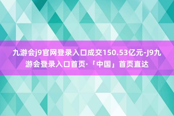 九游会j9官网登录入口成交150.53亿元-J9九游会登录入口首页·「中国」首页直达