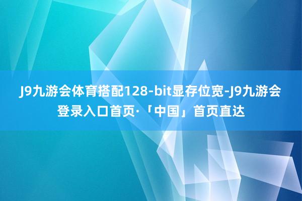 J9九游会体育搭配128-bit显存位宽-J9九游会登录入口首页·「中国」首页直达
