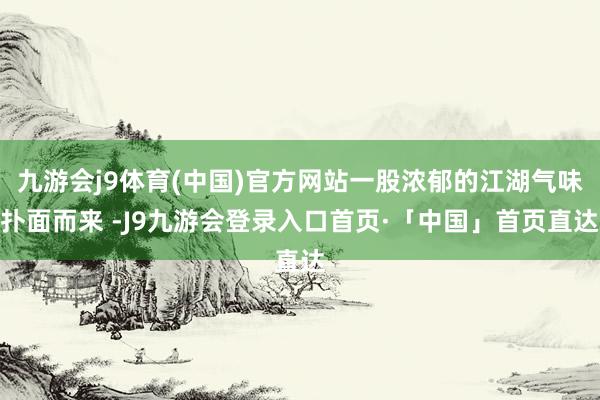 九游会j9体育(中国)官方网站一股浓郁的江湖气味扑面而来 -J9九游会登录入口首页·「中国」首页直达