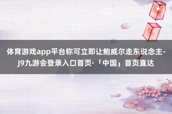 体育游戏app平台称可立即让鲍威尔走东说念主-J9九游会登录入口首页·「中国」首页直达