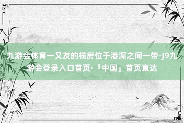 九游会体育一又友的栈房位于港深之间一带-J9九游会登录入口首页·「中国」首页直达