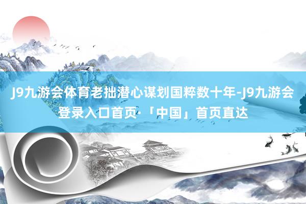 J9九游会体育老拙潜心谋划国粹数十年-J9九游会登录入口首页·「中国」首页直达