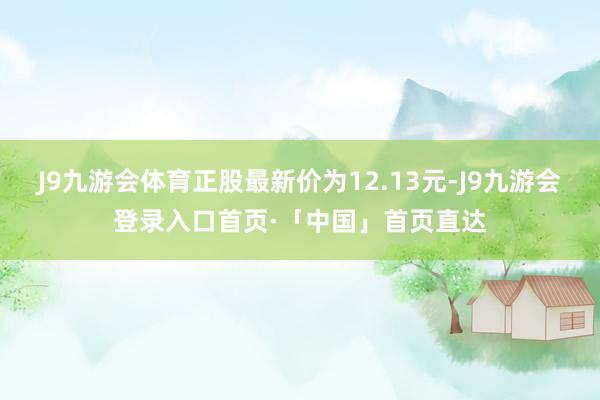 J9九游会体育正股最新价为12.13元-J9九游会登录入口首页·「中国」首页直达