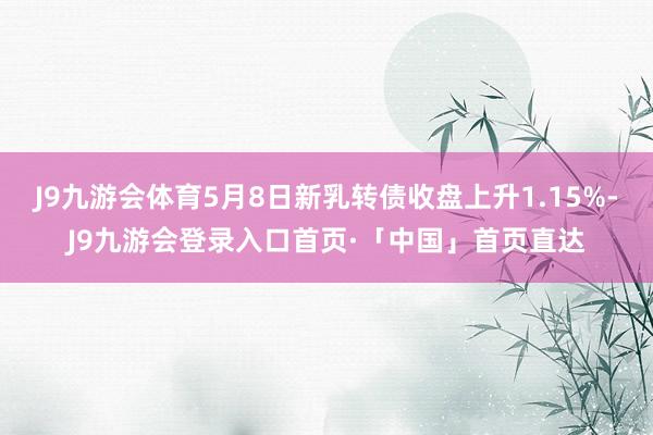 J9九游会体育5月8日新乳转债收盘上升1.15%-J9九游会登录入口首页·「中国」首页直达