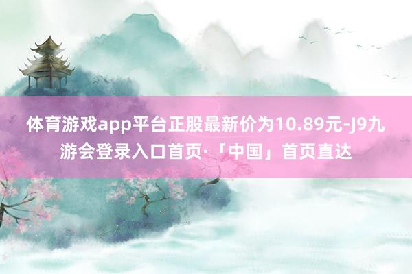 体育游戏app平台正股最新价为10.89元-J9九游会登录入口首页·「中国」首页直达