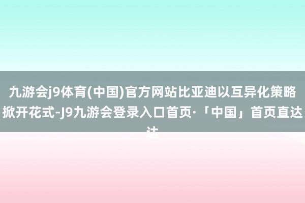 九游会j9体育(中国)官方网站比亚迪以互异化策略掀开花式-J9九游会登录入口首页·「中国」首页直达
