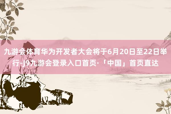 九游会体育华为开发者大会将于6月20日至22日举行-J9九游会登录入口首页·「中国」首页直达