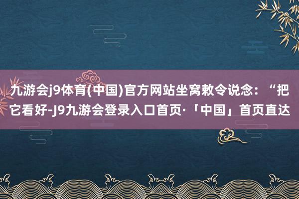 九游会j9体育(中国)官方网站坐窝敕令说念：“把它看好-J9九游会登录入口首页·「中国」首页直达