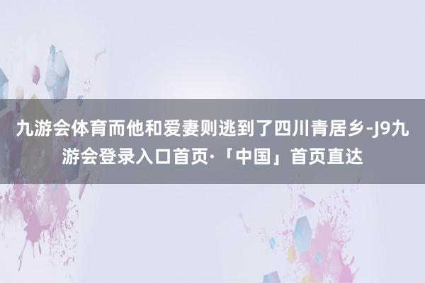 九游会体育而他和爱妻则逃到了四川青居乡-J9九游会登录入口首页·「中国」首页直达