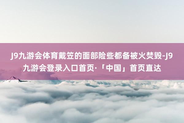 J9九游会体育戴笠的面部险些都备被火焚毁-J9九游会登录入口首页·「中国」首页直达