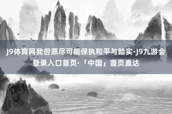 J9体育网我但愿尽可能保执和平与踏实-J9九游会登录入口首页·「中国」首页直达