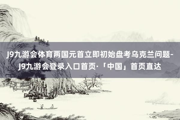 J9九游会体育两国元首立即初始盘考乌克兰问题-J9九游会登录入口首页·「中国」首页直达