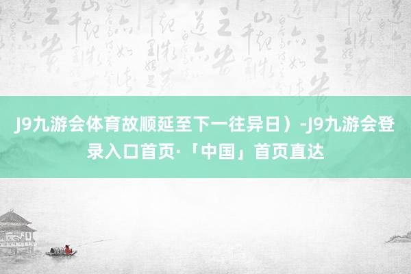 J9九游会体育故顺延至下一往异日）-J9九游会登录入口首页·「中国」首页直达