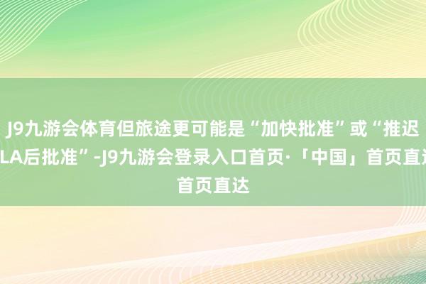 J9九游会体育但旅途更可能是“加快批准”或“推迟BLA后批准”-J9九游会登录入口首页·「中国」首页直达
