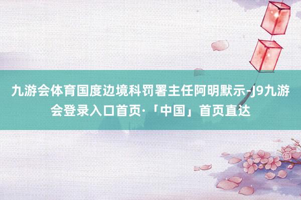 九游会体育国度边境科罚署主任阿明默示-J9九游会登录入口首页·「中国」首页直达