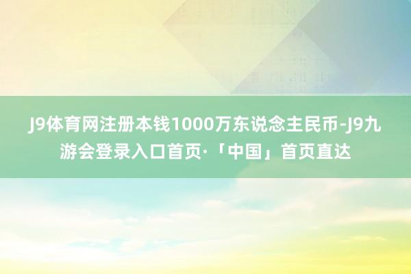 J9体育网注册本钱1000万东说念主民币-J9九游会登录入口首页·「中国」首页直达