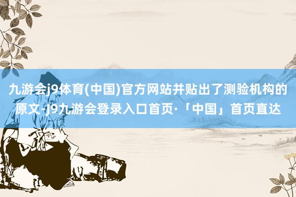 九游会j9体育(中国)官方网站并贴出了测验机构的原文-J9九游会登录入口首页·「中国」首页直达