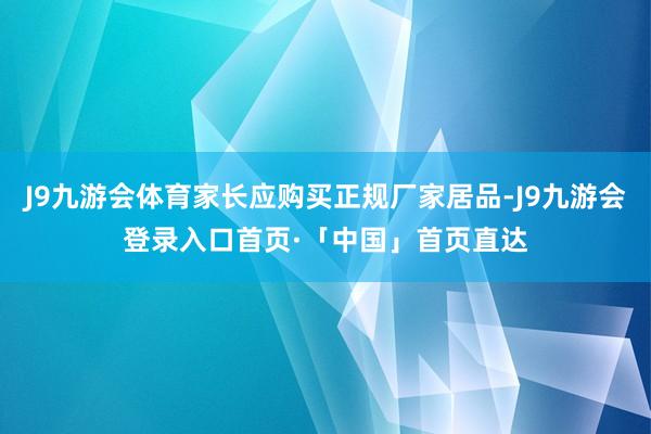 J9九游会体育家长应购买正规厂家居品-J9九游会登录入口首页·「中国」首页直达