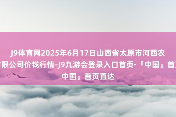 J9体育网2025年6月17日山西省太原市河西农产物有限公司价钱行情-J9九游会登录入口首页·「中国」首页直达