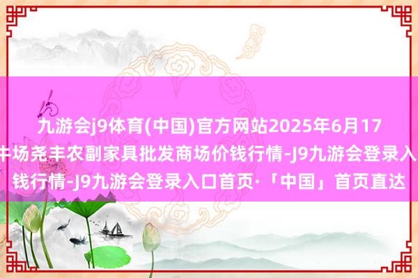 九游会j9体育(中国)官方网站2025年6月17日山西省临汾市尧齐区奶牛场尧丰农副家具批发商场价钱行情-J9九游会登录入口首页·「中国」首页直达