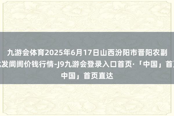 九游会体育2025年6月17日山西汾阳市晋阳农副居品批发阛阓价钱行情-J9九游会登录入口首页·「中国」首页直达