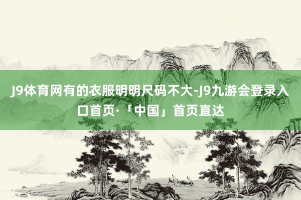 J9体育网有的衣服明明尺码不大-J9九游会登录入口首页·「中国」首页直达