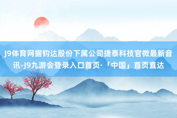 J9体育网据钧达股份下属公司捷泰科技官微最新音讯-J9九游会登录入口首页·「中国」首页直达