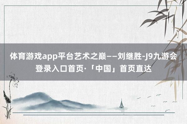 体育游戏app平台艺术之巅——刘继胜-J9九游会登录入口首页·「中国」首页直达