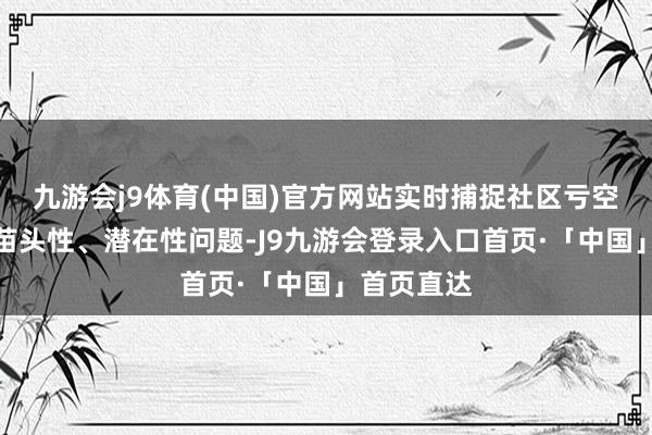 九游会j9体育(中国)官方网站实时捕捉社区亏空环境中的苗头性、潜在性问题-J9九游会登录入口首页·「中国」首页直达