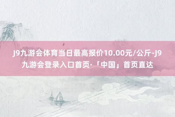 J9九游会体育当日最高报价10.00元/公斤-J9九游会登录入口首页·「中国」首页直达