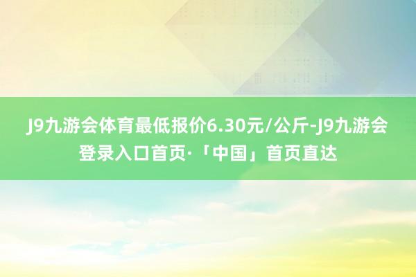 J9九游会体育最低报价6.30元/公斤-J9九游会登录入口首页·「中国」首页直达