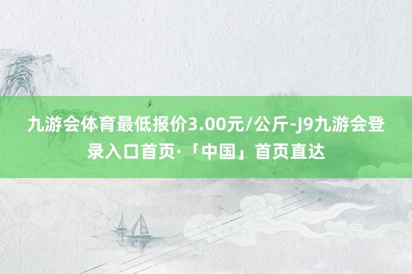 九游会体育最低报价3.00元/公斤-J9九游会登录入口首页·「中国」首页直达
