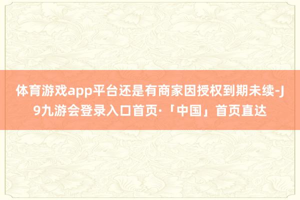 体育游戏app平台还是有商家因授权到期未续-J9九游会登录入口首页·「中国」首页直达