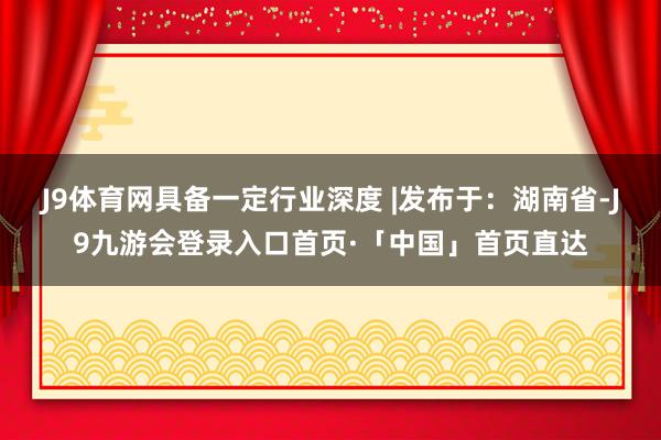 J9体育网具备一定行业深度 |发布于:湖南省-J9九游会登录入口首页·「中国」首页直达