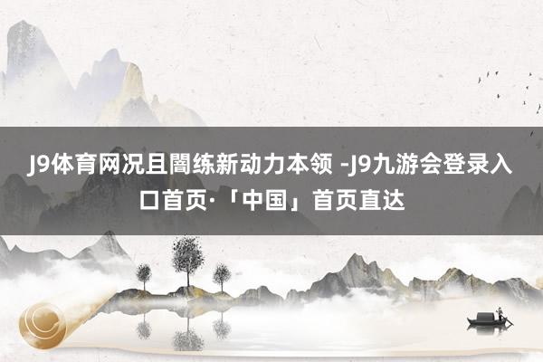 J9体育网况且闇练新动力本领 -J9九游会登录入口首页·「中国」首页直达