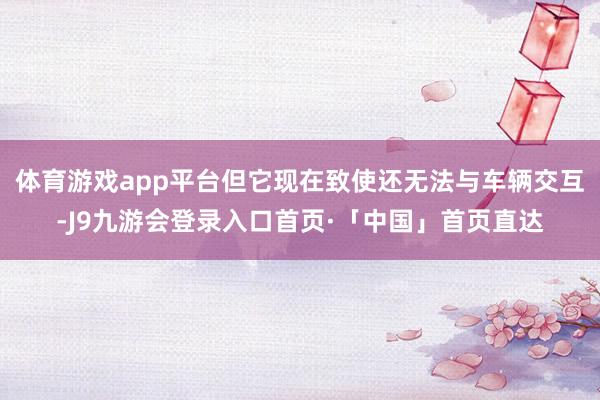 体育游戏app平台但它现在致使还无法与车辆交互-J9九游会登录入口首页·「中国」首页直达