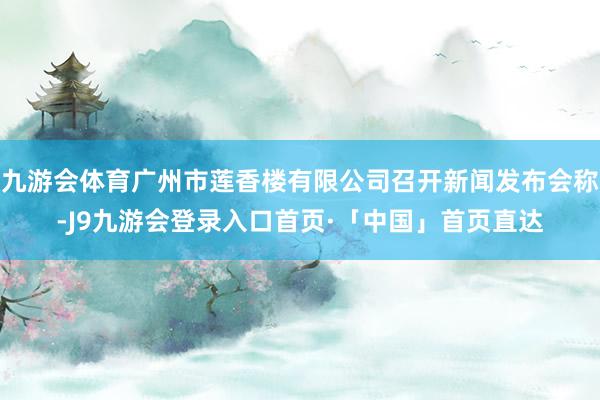九游会体育广州市莲香楼有限公司召开新闻发布会称-J9九游会登录入口首页·「中国」首页直达