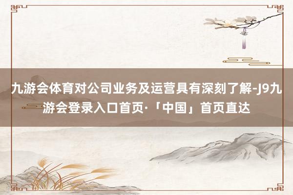 九游会体育对公司业务及运营具有深刻了解-J9九游会登录入口首页·「中国」首页直达