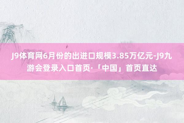J9体育网6月份的出进口规模3.85万亿元-J9九游会登录入口首页·「中国」首页直达