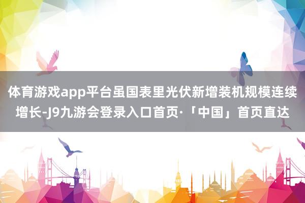体育游戏app平台虽国表里光伏新增装机规模连续增长-J9九游会登录入口首页·「中国」首页直达