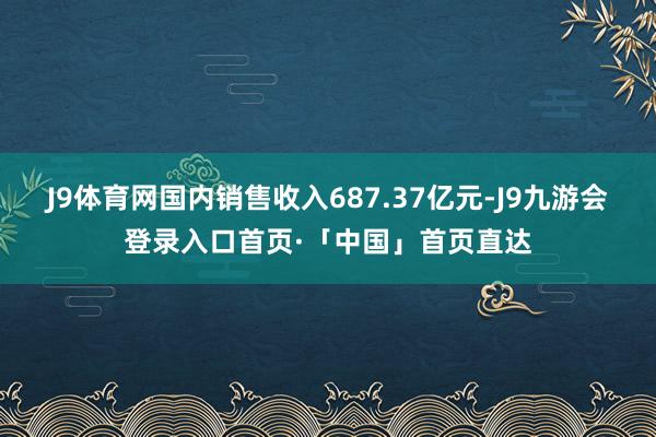 J9体育网国内销售收入687.37亿元-J9九游会登录入口首页·「中国」首页直达