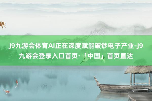 J9九游会体育AI正在深度赋能破钞电子产业-J9九游会登录入口首页·「中国」首页直达